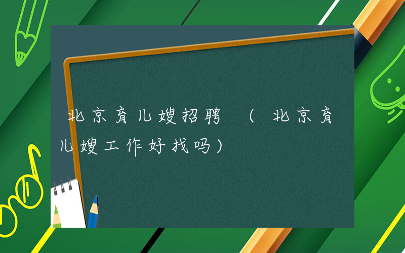 北京育儿嫂招聘 (北京育儿嫂工作好找吗)